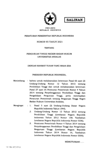 SALINAN
Menimbang
Mengingat
PRESIOEN
REPUBLTK INDONESIA
PERATURAN PEMERINTAH REPUBLIK INDONESIA
NOMOR 95 TAHUN 2021
TENTANG
PERGURUAN TINGGI NEGERI BADAN HUKUM
UNIVERSITAS ANDALAS
DENGAN RAHMAT TUHAN YANG MAHA ESA
PRESIDEN REPUBLIK INDONESIA,
bahwa untuk melaksanakan ketentuan Pasal 66 ayat l2l
Undang-Undang Nomor 12 Tahun 2Ol2 tentang
Pendidikan Tinggi dan untuk melaksanakan ketentuan
Pasal 27 ayat. (4) Peraturan Pemerintah Nomor 4 Tahun
'2014 tentang Penyelenggaraan Pendidikan Tinggi dan
Pengelolaan Perguman Tinggi, perlu menetapkan
Peraturan Pemerintah tentang Perguruan Tinggi Negeri
Badan Hukum Universitas Andalas;
1. Pasal 5 ayat (21 Undang-Undang Dasar Negara
Republik Indonesia Tahun 1945;
2. Undang-Undang Nomor 12 Tahun 2OL2 tentang
Pendidikan Tinggi (Lembaran Negara Republik
lndonesia Tahun 2Ol2 Nomor 158. Tambahan
Lembaran Negara Republik Indonesia Nomor .5336);
3. Peraturan Pemerintah Nomor 4 Tahun 2Ol4 tentang
Penyelenggaraan Pendidikan Tinggi dan pengelolaan
Perguman Tinggi (Lembaran Negara Republik
Indonesia Tahun 2Ol4 Nomor 16, Tambahan
Lembaran Negara Republik Indonesia Nomor 55OO);
':i;< l..lo l0'l.)0 n
MEMUTUSI(AN: . .
 