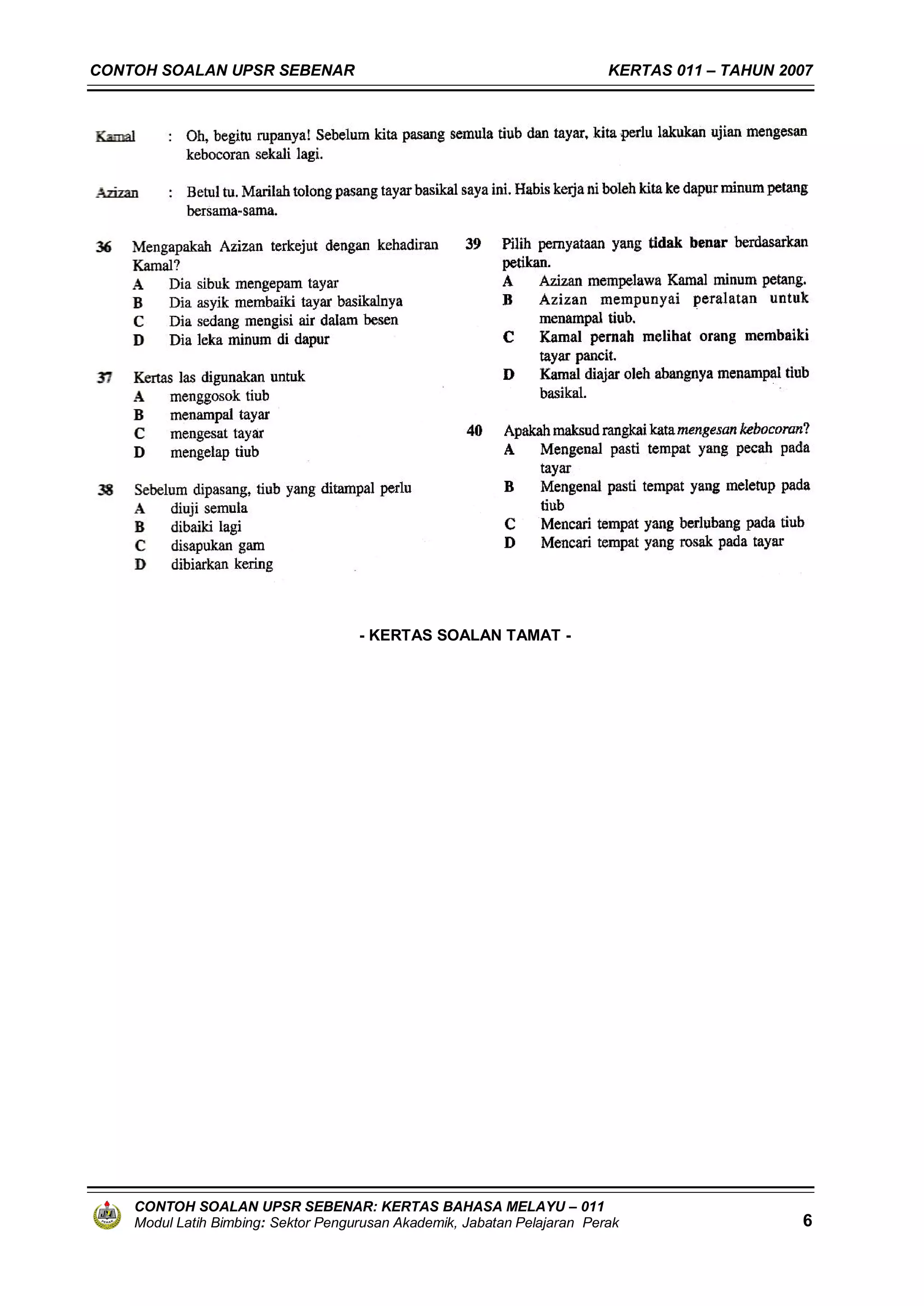 CONTOH SOALAN UPSR SEBENAR                                                KERTAS 011 – TAHUN 2007




                                     - KERTAS SOALAN TAMAT -




    CONTOH SOALAN UPSR SEBENAR: KERTAS BAHASA MELAYU – 011
    Modul Latih Bimbing: Sektor Pengurusan Akademik, Jabatan Pelajaran Perak                   6
 