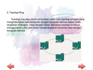 3. Topologi Ring
Topologi ring atau cincin merupakan salah satu topologi jaringan yang
menghubungkan satu komputer dengan komputer lainnya dalam suatu
rangkaian melingkar, mirip dengan cincin. Biasanya topologi ini hanya
menggunakan LAN card untuk menghubungkan komputer satu dengan
komputer lainnya.
 