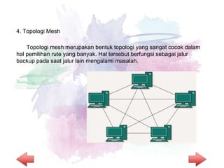 4. Topologi Mesh
Topologi mesh merupakan bentuk topologi yang sangat cocok dalam
hal pemilihan rute yang banyak. Hal tersebut berfungsi sebagai jalur
backup pada saat jalur lain mengalami masalah.
 