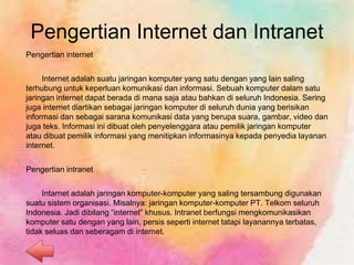 Pengertian Internet dan Intranet
Pengertian internet
Internet adalah suatu jaringan komputer yang satu dengan yang lain saling
terhubung untuk keperluan komunikasi dan informasi. Sebuah komputer dalam satu
jaringan internet dapat berada di mana saja atau bahkan di seluruh Indonesia. Sering
juga internet diartikan sebagai jaringan komputer di seluruh dunia yang berisikan
informasi dan sebagai sarana komunikasi data yang berupa suara, gambar, video dan
juga teks. Informasi ini dibuat oleh penyelenggara atau pemilik jaringan komputer
atau dibuat pemilik informasi yang menitipkan informasinya kepada penyedia layanan
internet.
Pengertian intranet
Intarnet adalah jaringan komputer-komputer yang saling tersambung digunakan
suatu sistem organisasi. Misalnya: jaringan komputer-komputer PT. Telkom seluruh
Indonesia. Jadi dibilang “internet” khusus. Intranet berfungsi mengkomunikasikan
komputer satu dengan yang lain, persis seperti internet tatapi layanannya terbatas,
tidak seluas dan seberagam di internet.
 