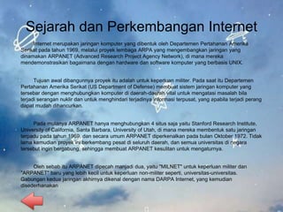 Sejarah dan Perkembangan Internet
Internet merupakan jaringan komputer yang dibentuk oleh Departemen Pertahanan Amerika
Serikat pada tahun 1969, melalui proyek lembaga ARPA yang mengembangkan jaringan yang
dinamakan ARPANET (Advanced Research Project Agency Network), di mana mereka
mendemonstrasikan bagaimana dengan hardware dan software komputer yang berbasis UNIX.
Tujuan awal dibangunnya proyek itu adalah untuk keperluan militer. Pada saat itu Departemen
Pertahanan Amerika Serikat (US Department of Defense) membuat sistem jaringan komputer yang
tersebar dengan menghubungkan komputer di daerah-daerah vital untuk mengatasi masalah bila
terjadi serangan nuklir dan untuk menghindari terjadinya informasi terpusat, yang apabila terjadi perang
dapat mudah dihancurkan.
Pada mulanya ARPANET hanya menghubungkan 4 situs saja yaitu Stanford Research Institute,
University of California, Santa Barbara, University of Utah, di mana mereka membentuk satu jaringan
terpadu pada tahun 1969, dan secara umum ARPANET diperkenalkan pada bulan Oktober 1972. Tidak
lama kemudian proyek ini berkembang pesat di seluruh daerah, dan semua universitas di negara
tersebut ingin bergabung, sehingga membuat ARPANET kesulitan untuk mengaturnya.
Oleh sebab itu ARPANET dipecah manjadi dua, yaitu "MILNET" untuk keperluan militer dan
"ARPANET" baru yang lebih kecil untuk keperluan non-militer seperti, universitas-universitas.
Gabungan kedua jaringan akhirnya dikenal dengan nama DARPA Internet, yang kemudian
disederhanakan
 
