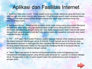 Aplikasi dan Fasilitas Internet
1. Electronic Main atau e-mail : Email adalah surat atau pesan elektronik yang dikirimkan dan
diterima oleh dan antar individu atau komputer. Email bekerja seperti mesin penjawab telpon,
walaupun kita tidak sedang online dengan internet kita masih bisa menerima email dari
seluruh penjuru dunia.
2. Discussion Group. : Biasanya kita gunakan email untuk orang-orang yang sudah kita kenal
dengan baik, akan tetapi kita juga dapat gunakan email untuk saling bertukar informasi,
berdiskusi dan berdialog dengan orang lain. Kita dapat berpartisipasi dalam diskusi dan debat
dengan topik yang beragam mulai dari hobi sampai pada permasalahan komputer atau malah
masalah hiburan dan artis.
3. FTP : FTP atau File Transfer Protocol, adalah layanan internet untuk melakukan transfer
file antara komputer kita dengan server di internet. Cukup banyak server di internet yang
menyediakan layanan ini sehingga kita bisa mengkopi file-file di server ke komputer kita, hal
ini yang disebut download. Selain itu kita juga bisa mengkopi file-file di komputer kita ke
server di internet, hal ini disebut dengan upload.
4. Telnet: Beberapa server di internet memperbolehkan kita untuk mengaksesnya dan
menjalankan beberapa program yang diinstal pada komputer itu. Layanan ini disebut sebagai
telnet. Penggunaan server ini sama seperti kalau kita melakukannya pada komputer di
jaringan lokal.
 
