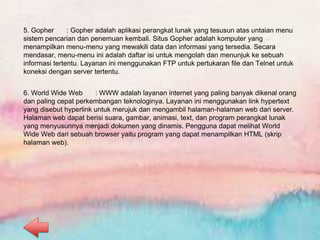 5. Gopher : Gopher adalah aplikasi perangkat lunak yang tesusun atas untaian menu
sistem pencarian dan penemuan kembali. Situs Gopher adalah komputer yang
menampilkan menu-menu yang mewakili data dan informasi yang tersedia. Secara
mendasar, menu-menu ini adalah daftar isi untuk mengolah dan menunjuk ke sebuah
informasi tertentu. Layanan ini menggunakan FTP untuk pertukaran file dan Telnet untuk
koneksi dengan server tertentu.
6. World Wide Web : WWW adalah layanan internet yang paling banyak dikenal orang
dan paling cepat perkembangan teknologinya. Layanan ini menggunakan link hypertext
yang disebut hyperlink untuk merujuk dan mengambil halaman-halaman web dari server.
Halaman web dapat berisi suara, gambar, animasi, text, dan program perangkat lunak
yang menyusunnya menjadi dokumen yang dinamis. Pengguna dapat melihat World
Wide Web dari sebuah browser yaitu program yang dapat menampilkan HTML (skrip
halaman web).
 