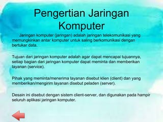Pengertian Jaringan
Komputer
Jaringan komputer (jaringan) adalah jaringan telekomunikasi yang
memungkinkan antar komputer untuk saling berkomunikasi dengan
bertukar data.
Tujuan dari jaringan komputer adalah agar dapat mencapai tujuannya,
setiap bagian dari jaringan komputer dapat meminta dan memberikan
layanan (service).
Pihak yang meminta/menerima layanan disebut klien (client) dan yang
memberikan/mengirim layanan disebut peladen (server).
Desain ini disebut dengan sistem client-server, dan digunakan pada hampir
seluruh aplikasi jaringan komputer.
 