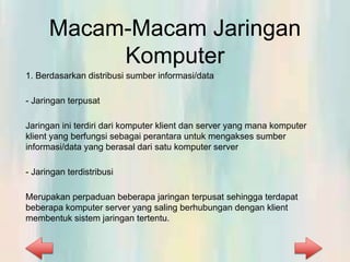 Macam-Macam Jaringan
Komputer
1. Berdasarkan distribusi sumber informasi/data
- Jaringan terpusat
Jaringan ini terdiri dari komputer klient dan server yang mana komputer
klient yang berfungsi sebagai perantara untuk mengakses sumber
informasi/data yang berasal dari satu komputer server
- Jaringan terdistribusi
Merupakan perpaduan beberapa jaringan terpusat sehingga terdapat
beberapa komputer server yang saling berhubungan dengan klient
membentuk sistem jaringan tertentu.
 