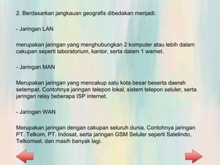 2. Berdasarkan jangkauan geografis dibedakan menjadi:
- Jaringan LAN
merupakan jaringan yang menghubungkan 2 komputer atau lebih dalam
cakupan seperti laboratorium, kantor, serta dalam 1 warnet.
- Jaringan MAN
Merupakan jaringan yang mencakup satu kota besar beserta daerah
setempat. Contohnya jaringan telepon lokal, sistem telepon seluler, serta
jaringan relay beberapa ISP internet.
- Jaringan WAN
Merupakan jaringan dengan cakupan seluruh dunia. Contohnya jaringan
PT. Telkom, PT. Indosat, serta jaringan GSM Seluler seperti Satelindo,
Telkomsel, dan masih banyak lagi.
 