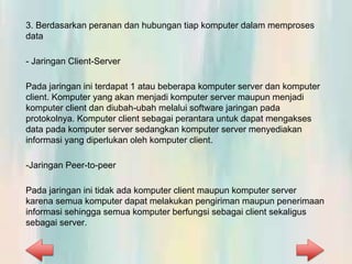 3. Berdasarkan peranan dan hubungan tiap komputer dalam memproses
data
- Jaringan Client-Server
Pada jaringan ini terdapat 1 atau beberapa komputer server dan komputer
client. Komputer yang akan menjadi komputer server maupun menjadi
komputer client dan diubah-ubah melalui software jaringan pada
protokolnya. Komputer client sebagai perantara untuk dapat mengakses
data pada komputer server sedangkan komputer server menyediakan
informasi yang diperlukan oleh komputer client.
-Jaringan Peer-to-peer
Pada jaringan ini tidak ada komputer client maupun komputer server
karena semua komputer dapat melakukan pengiriman maupun penerimaan
informasi sehingga semua komputer berfungsi sebagai client sekaligus
sebagai server.
 