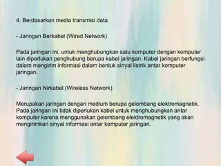 4. Berdasarkan media transmisi data
- Jaringan Berkabel (Wired Network)
Pada jaringan ini, untuk menghubungkan satu komputer dengan komputer
lain diperlukan penghubung berupa kabel jaringan. Kabel jaringan berfungsi
dalam mengirim informasi dalam bentuk sinyal listrik antar komputer
jaringan.
- Jaringan Nirkabel (Wireless Network)
Merupakan jaringan dengan medium berupa gelombang elektromagnetik.
Pada jaringan ini tidak diperlukan kabel untuk menghubungkan antar
komputer karena menggunakan gelombang elektromagnetik yang akan
mengirimkan sinyal informasi antar komputer jaringan.
 