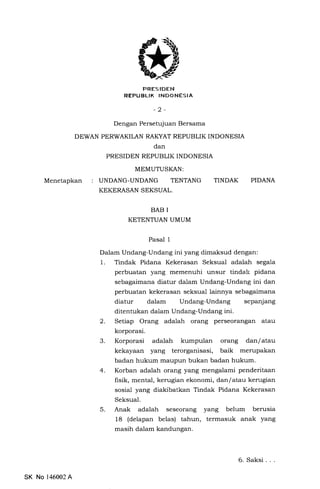 PRESIDEN
REPUBLIK INDONESIA
-2-
Dengan Persetujuan Bersama
DEWAN PERWAKII.AN RAKYAT REPUBLIK INDONESIA
dan
PRESIDEN REPUBLIK INDONESIA
MEMUTUSKAN:
Menetapkan : UNDANG-UNDANG TENTANG TINDAK
KEKERASAN SEKSUAL.
BAB I
KETENTUAN UMUM
Pasal 1
PIDANA
Dalam Undang-Undang ini yang dimaksud dengan:
1. Tindak Pidana Kekerasan Seksual adalah segala
perbuatan yang memenuhi unsur tindak pidana
sebagaimana diatur dalam Undang-Undang ini dan
perbuatan kekerasan seksual lainnya sebagaimana
diatur dalam Undang-Undang sepanjang
ditentukan dalam Undang-Undang ini.
2. Setiap Orang adalah orang perseorangan atau
korporasi.
3. Korporasi adalah kumpulan orang dan/atau
kekayaan yang terorganisasi, baik merupakan
badan hukum maupun bukan badan hukum.
4. Korban adalah orang yang mengalami penderitaan
frsik, mental, kerugian ekonomi, dan f atau kerugian
sosial yang diakibatkan Tindak Pidana Kekerasan
Seksual.
5. Anak adalah seseorang yang belum berusia
18 (delapan belas) tahun, termasuk anak yang
masih dalam kandungan.
SK No 146002A
6. Saksi. . .
 