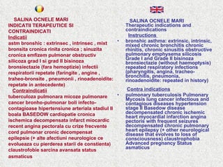 SALINA OCNELE MARI Therapeutic indications and contraindications Instructions  bronshic asthma: extrinsic, intrinsic, mixed chronic bronchitis chronic rhinitis, chronic sinusitis obstructive pulmonary emphysema silicosis Grade I and Grade II bisinoza bronsiectazie (without haemoptysis) repeated respiratory infections (pharyngitis, angina, tracheo-bronchitis, pneumonia, rinoadenoidite: repeated in history)    Contra indications pulmonary tuberculosis Pulmonary Mycosis lung cancer infectious and contagious diseases hypertension stage II Basedow disease decompensated chronic ischemic heart myocardial infarction angina pectoris with frequent seizures decompensated chronic pulmonary heart epilepsy (+ other neurological disease that evolves to loss of consciousness) claustrophobia Advanced pregnancy Status asmaticus  SALINA OCNELE MARI  INDICATII TERAPEUTICE SI CONTRAINDICATI  Indicatii astm bronshic : extrinsec , intrinsec , mixt bronsita cronica rinita cronica ; sinuzita cronica emfizem pulmonar obstructiv silicoza grad I si grad II bisinoza bronsiectazie (fara hemoptizie) infectii respiratorii repetate (faringite , angine , traheo-bronsite , pneumonii , rinoadenoidite: repetate in antecedente)    Contraindicatii tuberculoza pulmonara micoze pulmonare cancer bronho-pulmonar boli infecto-contagioase hipertensiune arteriala stadiul II boala BASEDOW cardiopatie cronica ischemica decompensata infarct miocardic recent angina pectorala cu crize frecvente cord pulmonar cronic decompensat epilepsie (+ alte afectiuni neurologice ce evolueaza cu pierderea starii de constienta) claustrofobie sarcina avansata status asmaticus   
