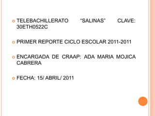  TELEBACHILLERATO “SALINAS” CLAVE:
30ETH0522C
 PRIMER REPORTE CICLO ESCOLAR 2011-2011
 ENCARGADA DE CRAAP: ADA MARIA MOJICA
CABRERA
 FECHA: 15/ ABRIL/ 2011
 