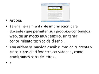 • Ardora.
• Es una herramienta de informacion para
  docentes que permiten sus proppios contenidos
  web, de un modo muy sencillo, sin tener
  conocimiento tecnico de diseño .
• Con ardora se pueden escribir mas de cuarenta y
  cinco tipos de diferentes actividades , como
  crucigramas sopa de letras .
• e
 