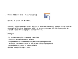 •   Versión 3.30 junio 2011 | Linux | Windows |


•   Vea aqui las nuevas características


•   El sistema Lim es un entorno para la creación de materiales educativos, formado por un editor de
    actividades (EdiLim), un visualizador (LIM) y un archivo en formato XML (libro) que define las
    propiedades del libro y las páginas que lo componen.

•   Ventajas:

•   •No es necesario instalar nada en el ordenador.
•   •Accesibilidad inmediata desde internet.
•   •Independiente del sistema operativo, hardware y navegador web.
•   •Tecnología Macromedia Flash, de contrastada fiabilidad y seguridad.
•   •Entorno abierto, basado en el formato XML.
•   Desde el punto de vista educativo :
 
