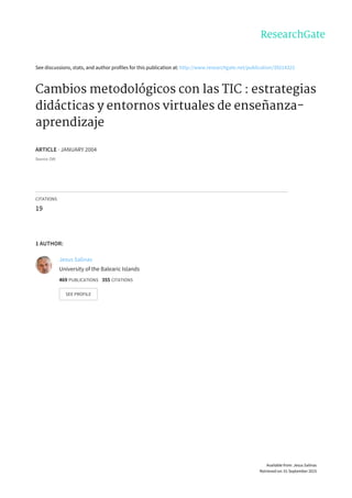 See	discussions,	stats,	and	author	profiles	for	this	publication	at:	http://www.researchgate.net/publication/39214325
Cambios	metodológicos	con	las	TIC	:	estrategias
didácticas	y	entornos	virtuales	de	enseñanza-
aprendizaje
ARTICLE	·	JANUARY	2004
Source:	OAI
CITATIONS
19
1	AUTHOR:
Jesus	Salinas
University	of	the	Balearic	Islands
469	PUBLICATIONS			355	CITATIONS			
SEE	PROFILE
Available	from:	Jesus	Salinas
Retrieved	on:	01	September	2015
 