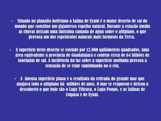 Situado no  planalto  boliviano a Salina de Uyuni é o  maior  deserto de sal do mundo que constitue  um  gigantesco  espelho  natural. Durante a  estação   úmida  as  chuvas   deixam   uma  finíssima camada de  água  sobre o altiplano, o que provoca  um  dos  espetáculos   naturais   mais  formosos da  Terra .  A superfície deste deserto se estende por 12.000 quilômetros quadrados, uma área equivalente à província de Guadalajara e contém cerca de 64 bilhões de toneladas de sal. A incidência da luz sobre a superfície molhada provoca a sensação de se estar caminhando no o céu. A  imensa superfície plana é o resultado da retirada do grande mar que alagava todo o altiplano há  milhões de anos. O mar se evaporou e deixou a descoberto o que hoje são o Lago Titicaca, o Lago Poopó, e as Salinas de Coipasa e de Uyuni. 