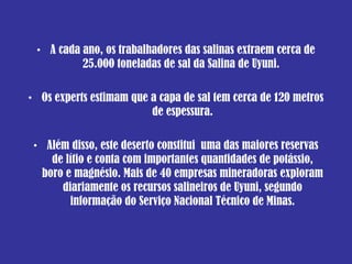 A cada ano, os trabalhadores das salinas extraem cerca de 25.000 toneladas de sal da Salina de Uyuni.  Os experts estimam que a capa de sal tem cerca de 120 metros de espessura . Além disso, este deserto constitui  uma das maiores reservas de lítio e conta com importantes quantidades de potássio, boro e magnésio. Mais de 40 empresas mineradoras exploram diariamente os recursos salineiros de Uyuni, segundo informação do Serviço Nacional Técnico de Minas. 