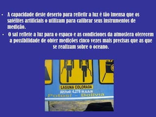 A capacidade deste deserto para refletir a luz é tão imensa que os satélites artificiais o utilizam para calibrar seus instrumentos de medição.  O sal reflete a luz para o espaço e as condiciones da atmosfera oferecem a possibilidade de obter medições cinco vezes mais precisas que as que se realizam sobre o oceano. 