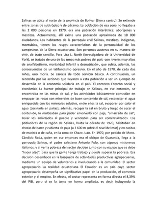 Salinas se ubica al norte de la provincia de Bolívar (Sierra centro). Se extiende 
entre zonas de subtrópico y de páramo. La población de esa zona no llegaba a 
las 2 000 personas en 1970, era una población interétnica: aborígenes y 
mestizos. Actualmente, allí existe una población aproximada de 10 000 
ciudadanos. Los habitantes de la parroquia civil Salinas, mestizos, indígenas, 
montubios, tienen los rasgos característicos de la personalidad de los 
campesinos de la Sierra ecuatoriana. Son personas austeras en su manera de 
vivir, de trato sencillo. Para Lisa L. North (Investigadora de la Universidad de 
York), se trataba de una de las zonas más pobres del país -con niveles muy altos 
de analfabetismo, mortalidad infantil y desnutrición-, que sufría, además, las 
consecuencias de un latifundismo opresivo. En el año de 1970, de cada dos 
niños, uno moría. Se carecía de todo servicio básico. A continuación, un 
recorrido por las acciones que llevaron a esta población a ser un ejemplo de 
desarrollo en la economía solidaria en el país. El contexto Entorno social y 
económico La fuente principal de trabajo en Salinas, en ese entonces, se 
encontraba en las minas de sal, y las actividades básicamente consistían en 
empapar las rocas con minerales de buen contenido de sal, recolectar el agua 
enriquecida con los minerales solubles, entre ellos la sal, evaporar por calor el 
agua (cocinarla en pailas); además, recoger la sal en bruto y luego de secar el 
contenido, lo moldeaban para poder envolverlo con paja, "amarrado de sal", 
llevar los amarrados al pueblo y venderlos para ser comercializados. Los 
pobladores de la región de Salinas, hasta la década de 1970, habitaban en 
chozas de barro y cubierta de paja (a 3 600 m sobre el nivel del mar) y en casitas 
de madera o de caña, en la zona de Chazo Juan. En 1970, por pedido de Mons. 
Cándido Rada, quien en ese entonces era el obispo de Guaranda, llega a la 
parroquia Salinas, el padre salesiano Antonio Polo, con algunos misioneros 
italianos, y al ver la pobreza del sector deciden junto con su equipo que se debe 
"hacer algo", para que la gente tenga trabajo y pueda superar la pobreza. Esa 
decisión desembocó en la búsqueda de actividades productivas agropecuarias, 
mediante un equipo de voluntarios e involucrando a la comunidad. El sector 
agropecuario La realidad ecuatoriana El Ecuador es un país cuyo sector 
agropecuario desempeña un significativo papel en la producción, el comercio 
exterior y el empleo. En efecto, el sector representa en forma directa el 8,39% 
del PIB, pero si se lo toma en forma ampliada, es decir incluyendo la 
 