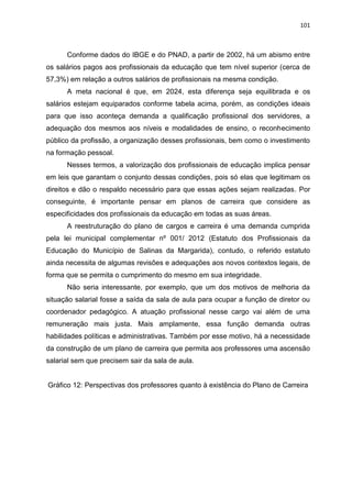101
Conforme dados do IBGE e do PNAD, a partir de 2002, há um abismo entre
os salários pagos aos profissionais da educação que tem nível superior (cerca de
57,3%) em relação a outros salários de profissionais na mesma condição.
A meta nacional é que, em 2024, esta diferença seja equilibrada e os
salários estejam equiparados conforme tabela acima, porém, as condições ideais
para que isso aconteça demanda a qualificação profissional dos servidores, a
adequação dos mesmos aos níveis e modalidades de ensino, o reconhecimento
público da profissão, a organização desses profissionais, bem como o investimento
na formação pessoal.
Nesses termos, a valorização dos profissionais de educação implica pensar
em leis que garantam o conjunto dessas condições, pois só elas que legitimam os
direitos e dão o respaldo necessário para que essas ações sejam realizadas. Por
conseguinte, é importante pensar em planos de carreira que considere as
especificidades dos profissionais da educação em todas as suas áreas.
A reestruturação do plano de cargos e carreira é uma demanda cumprida
pela lei municipal complementar nº 001/ 2012 (Estatuto dos Profissionais da
Educação do Município de Salinas da Margarida), contudo, o referido estatuto
ainda necessita de algumas revisões e adequações aos novos contextos legais, de
forma que se permita o cumprimento do mesmo em sua integridade.
Não seria interessante, por exemplo, que um dos motivos de melhoria da
situação salarial fosse a saída da sala de aula para ocupar a função de diretor ou
coordenador pedagógico. A atuação profissional nesse cargo vai além de uma
remuneração mais justa. Mais amplamente, essa função demanda outras
habilidades políticas e administrativas. Também por esse motivo, há a necessidade
da construção de um plano de carreira que permita aos professores uma ascensão
salarial sem que precisem sair da sala de aula.
Gráfico 12: Perspectivas dos professores quanto à existência do Plano de Carreira
 