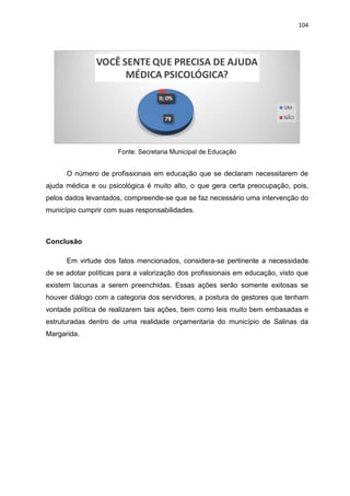 104
Fonte: Secretaria Municipal de Educação
O número de profissionais em educação que se declaram necessitarem de
ajuda médica e ou psicológica é muito alto, o que gera certa preocupação, pois,
pelos dados levantados, compreende-se que se faz necessário uma intervenção do
município cumprir com suas responsabilidades.
Conclusão
Em virtude dos fatos mencionados, considera-se pertinente a necessidade
de se adotar políticas para a valorização dos profissionais em educação, visto que
existem lacunas a serem preenchidas. Essas ações serão somente exitosas se
houver diálogo com a categoria dos servidores, a postura de gestores que tenham
vontade política de realizarem tais ações, bem como leis muito bem embasadas e
estruturadas dentro de uma realidade orçamentaria do município de Salinas da
Margarida.
 