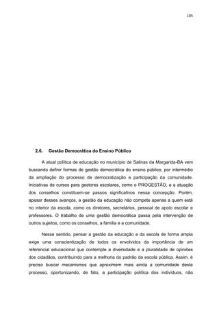 105
2.6. Gestão Democrática do Ensino Público
A atual política de educação no município de Salinas da Margarida-BA vem
buscando definir formas de gestão democrática do ensino público, por intermédio
da ampliação do processo de democratização e participação da comunidade.
Iniciativas de cursos para gestores escolares, como o PROGESTÃO, e a atuação
dos conselhos constituem-se passos significativos nessa concepção. Porém,
apesar desses avanços, a gestão da educação não compete apenas a quem está
no interior da escola, como os diretores, secretários, pessoal de apoio escolar e
professores. O trabalho de uma gestão democrática passa pela intervenção de
outros sujeitos, como os conselhos, a família e a comunidade.
Nesse sentido, pensar a gestão da educação e da escola de forma ampla
exige uma conscientização de todos os envolvidos da importância de um
referencial educacional que contemple a diversidade e a pluralidade de opiniões
dos cidadãos, contribuindo para a melhoria do padrão da escola pública. Assim, é
preciso buscar mecanismos que aproximem mais ainda a comunidade deste
processo, oportunizando, de fato, a participação política dos indivíduos, não
 