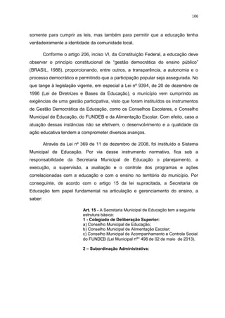 106
somente para cumprir as leis, mas também para permitir que a educação tenha
verdadeiramente a identidade da comunidade local.
Conforme o artigo 206, inciso VI, da Constituição Federal, a educação deve
observar o princípio constitucional de “gestão democrática do ensino público”
(BRASIL, 1988), proporcionando, entre outros, a transparência, a autonomia e o
processo democrático e permitindo que a participação popular seja assegurada. No
que tange à legislação vigente, em especial a Lei nº 9394, de 20 de dezembro de
1996 (Lei de Diretrizes e Bases da Educação), o município vem cumprindo as
exigências de uma gestão participativa, visto que foram instituídos os instrumentos
de Gestão Democrática da Educação, como os Conselhos Escolares, o Conselho
Municipal de Educação, do FUNDEB e da Alimentação Escolar. Com efeito, caso a
atuação dessas instâncias não se efetivem, o desenvolvimento e a qualidade da
ação educativa tendem a comprometer diversos avanços.
Através da Lei nº 369 de 11 de dezembro de 2008, foi instituído o Sistema
Municipal de Educação. Por via desse instrumento normativo, fica sob a
responsabilidade da Secretaria Municipal de Educação o planejamento, a
execução, a supervisão, a avaliação e o controle dos programas e ações
correlacionadas com a educação e com o ensino no território do município. Por
conseguinte, de acordo com o artigo 15 da lei supracitada, a Secretaria de
Educação tem papel fundamental na articulação e gerenciamento do ensino, a
saber:
Art. 15 - A Secretaria Municipal de Educação tem a seguinte
estrutura básica:
1 - Colegiado de Deliberação Superior:
a) Conselho Municipal de Educação;
b) Conselho Municipal de Alimentação Escolar;
c) Conselho Municipal de Acompanhamento e Controle Social
do FUNDEB (Lei Municipal nº° 498 de 02 de maio de 2013).
2 – Subordinação Administrativa:
 