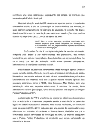 110
permitindo uma única recondução subsequente aos cargos. Os membros são
nomeados pelo Prefeito Municipal.
Quanto à situação atual do CAE, observa-se algumas queixas por parte dos
conselheiros quanto à falta de comunicação de datas e horários das reuniões, as
quais ocorrem quinzenalmente na Secretaria de Educação. O conselho não dispõe
de estrutura física nem de capacitação para exercerem suas funções observando o
exposto no artigo 9º da Lei 223, de 25 de agosto de 2000:
Art.9º Fica o poder executivo municipal autorizado abrir
credito especial para cobrir despesas de instalação e
funcionamento do CAE, especialmente aquelas relacionadas
à convocação e divulgação.
O Conselho Escolar é um órgão colegiado da estrutura da escola,
composto pelo diretor e por representantes dos professores, dos demais
funcionários, dos pais ou responsáveis, dos estudantes e da comunidade local (se
for o caso), que tem por atribuição decidir sobre questões pedagógicas,
administrativas e financeiras no âmbito escolar.
Das unidades educacionais pertencentes à rede municipal, apenas uma não
possui conselho escolar. Contudo, mesmo que o processo de construção da gestão
democrática nas escolas tenha se iniciado, há uma necessidade de organização e
funcionamento dos mesmos, visto que a grande maioria funciona apenas para
assegurar programas, como o PDDE, Mais Educação, Mais Cultura, sem uma
participação ativa nos aspectos relacionados à estrutura da escola, tanto
administrativa quanto pedagógica. Uma dessas questões diz respeito ao Projeto
Político Pedagógico (PPP).
A elaboração do PPP é uma forma de integrar os objetivos educacionais à
vida do estudante e professores, propondo atender o que dispõe os princípios
legais do Sistema Educacional Brasileiro. Nas escolas municipais, foi construído
entre os anos de 2009 e 2010, elaborado por uma equipe de coordenadores que
orientavam as unidades educacionais a desenvolverem atividades em que a
comunidade escolar participasse da construção do plano. Os diretores asseguram
que o Projeto Político Pedagógico foi construído com ampla participação da
comunidade escolar.
 
