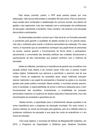 111
Pelo tempo ocorrido, porém, o PPP atual precisa passar por uma
adequação, visto que já está prestes a completar 06 (seis anos). Para os próximos,
essa revisão deve contemplar a reelaboração do currículo escolar, dos planos de
gestão e dos regimentos, tudo isso realizado com a participação dos profissionais
da educação, estudantes e familiares. Caso contrário, não teremos uma educação
democrática e participativa.
As observações permitem concluir que o fato de já ter um Conselho pensado
e constituído para garantir a qualidade da gestão escolar já é um grande passo,
mas não o suficiente para manter a dinâmica democrática da instituição. Por esse
motivo, é importante que os conselheiros conheçam seu papel frente às demandas
da escola, visando garantir o funcionamento de forma eficaz e participativa,
aproximando a comunidade das decisões políticas das unidades educacionais e
oportunizando de fato intervenções que possam contribuir com a melhoria da
educação.
Dadas às reflexões, percebe-se a importância de garantir aos conselhos uma
atuação política mais efetiva e de controle social. Para isso, é preciso investir
nestes órgãos, fortalecendo sua estrutura e permitindo o exercício real de sua
função. Frente às exigências da sociedade atual, essas instâncias precisam
exercer realmente o seu papel de acompanhar e fiscalizar as ações e os recursos
geridos pelo poder público municipal. Nesse sentido, o município precisa assumir,
junto à sociedade, a responsabilidade de prover a estrutura adequada para o bom
funcionamento dos conselhos. Inversamente, a inviabilidade do processo
democrático implicaria na ausência de direitos adquiridos historicamente, fruto das
reivindicações da sociedade e garantidos por lei.
Nestes termos, a capacitação para o entendimento dessas questões é de
suma importância para o progresso da educação municipal. Por esse motivo, é
preciso valorizar os cursos de formação para gestores, pois só a reflexão sobre os
problemas cotidianos da educação é que pode dar conta de entendê-los e ir em
busca de soluções.
Com esse objetivo, o município de Salinas da Margarida-BA implantou, em
2013, o Programa de Capacitação a Distância para Gestores Escolares
 