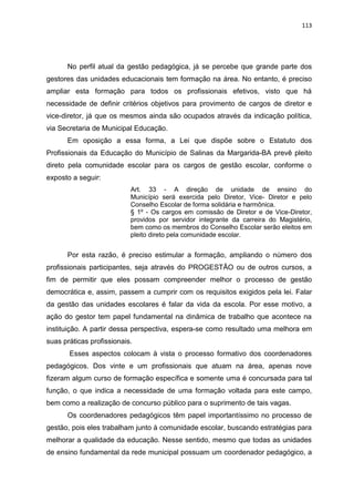 113
No perfil atual da gestão pedagógica, já se percebe que grande parte dos
gestores das unidades educacionais tem formação na área. No entanto, é preciso
ampliar esta formação para todos os profissionais efetivos, visto que há
necessidade de definir critérios objetivos para provimento de cargos de diretor e
vice-diretor, já que os mesmos ainda são ocupados através da indicação política,
via Secretaria de Municipal Educação.
Em oposição a essa forma, a Lei que dispõe sobre o Estatuto dos
Profissionais da Educação do Município de Salinas da Margarida-BA prevê pleito
direto pela comunidade escolar para os cargos de gestão escolar, conforme o
exposto a seguir:
Art. 33 - A direção de unidade de ensino do
Município será exercida pelo Diretor, Vice- Diretor e pelo
Conselho Escolar de forma solidária e harmônica.
§ 1º - Os cargos em comissão de Diretor e de Vice-Diretor,
providos por servidor integrante da carreira do Magistério,
bem como os membros do Conselho Escolar serão eleitos em
pleito direto pela comunidade escolar.
Por esta razão, é preciso estimular a formação, ampliando o número dos
profissionais participantes, seja através do PROGESTÃO ou de outros cursos, a
fim de permitir que eles possam compreender melhor o processo de gestão
democrática e, assim, passem a cumprir com os requisitos exigidos pela lei. Falar
da gestão das unidades escolares é falar da vida da escola. Por esse motivo, a
ação do gestor tem papel fundamental na dinâmica de trabalho que acontece na
instituição. A partir dessa perspectiva, espera-se como resultado uma melhora em
suas práticas profissionais.
Esses aspectos colocam à vista o processo formativo dos coordenadores
pedagógicos. Dos vinte e um profissionais que atuam na área, apenas nove
fizeram algum curso de formação específica e somente uma é concursada para tal
função, o que indica a necessidade de uma formação voltada para este campo,
bem como a realização de concurso público para o suprimento de tais vagas.
Os coordenadores pedagógicos têm papel importantíssimo no processo de
gestão, pois eles trabalham junto à comunidade escolar, buscando estratégias para
melhorar a qualidade da educação. Nesse sentido, mesmo que todas as unidades
de ensino fundamental da rede municipal possuam um coordenador pedagógico, a
 