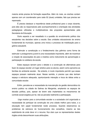 114
maioria ainda precisa de formação específica. Além do mais, as creches contam
apenas com um coordenador para cada 02 (duas) unidades, fato que precisa ser
repensado.
É preciso destacar a importância deste profissional para o corpo docente,
pois eles são os responsáveis pelo acompanhamento e orientação das atividades
pedagógicas utilizadas e multiplicadores das propostas apresentadas pela
Secretaria de Educação.
Outro aspecto a ser ressaltado é a questão do envolvimento político dos
estudantes nas decisões sobre a escola. Das unidades educacionais de ensino
fundamental do município, apenas uma iniciou o processo de mobilização para o
grêmio estudantil.
Estimular a constituição e o fortalecimento dos grêmios como forma de
estimular o protagonismo juvenil é uma necessidade importante, além de incentivar
a criação de associações de pais e mestres como instrumento de aproximação e
participação no cotidiano da escola.
Estes espaços servem para o debate e a construção de alternativas para
fazer do espaço escolar um lugar atrativo para os alunos, assim como aproxima as
famílias do ambiente escolar. No entanto, é muito importante permitir que esses
espaços possam realmente atuar. Nesse sentido, é preciso que eles tenham
espaço e estrutura adequada, oportunizando interação e troca de idéias entra a
comunidade escolar.
Enfim, percebe-se a necessidade da manutenção da gestão democrática do
ensino publico na cidade de Salinas da Margarida, ampliando os espaços de
decisão política, pois, apesar de terem sido implantados os mecanismos de
controle social exigidos por lei, não se percebe realmente a participação.
Urge mostrar para a comunidade escolar e a sociedade civil organizada a
necessidade de participar da construção de uma cidade melhor para todos, e a
educação tem papel fundamental neste processo. Quando observamos os
problemas de estrutura do funcionamento dos conselhos, mesmo as leis
explicitando de onde deve vir o recurso, fica claro que os representantes destes
órgãos ainda desconhecem suas atribuições.
 