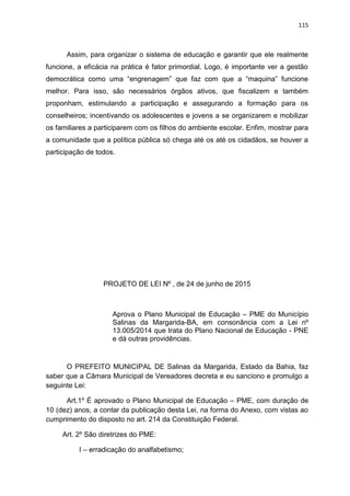 115
Assim, para organizar o sistema de educação e garantir que ele realmente
funcione, a eficácia na prática é fator primordial. Logo, é importante ver a gestão
democrática como uma “engrenagem” que faz com que a “maquina” funcione
melhor. Para isso, são necessários órgãos ativos, que fiscalizem e também
proponham, estimulando a participação e assegurando a formação para os
conselheiros; incentivando os adolescentes e jovens a se organizarem e mobilizar
os familiares a participarem com os filhos do ambiente escolar. Enfim, mostrar para
a comunidade que a política pública só chega até os até os cidadãos, se houver a
participação de todos.
PROJETO DE LEI Nº , de 24 de junho de 2015
Aprova o Plano Municipal de Educação – PME do Município
Salinas da Margarida-BA, em consonância com a Lei nº
13.005/2014 que trata do Plano Nacional de Educação - PNE
e dá outras providências.
O PREFEITO MUNICIPAL DE Salinas da Margarida, Estado da Bahia, faz
saber que a Câmara Municipal de Vereadores decreta e eu sanciono e promulgo a
seguinte Lei:
Art.1º É aprovado o Plano Municipal de Educação – PME, com duração de
10 (dez) anos, a contar da publicação desta Lei, na forma do Anexo, com vistas ao
cumprimento do disposto no art. 214 da Constituição Federal.
Art. 2º São diretrizes do PME:
I – erradicação do analfabetismo;
 