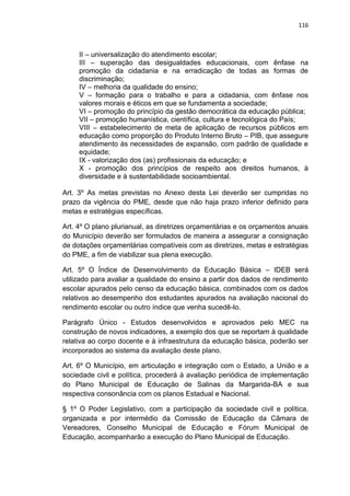 116
II – universalização do atendimento escolar;
III – superação das desigualdades educacionais, com ênfase na
promoção da cidadania e na erradicação de todas as formas de
discriminação;
IV – melhoria da qualidade do ensino;
V – formação para o trabalho e para a cidadania, com ênfase nos
valores morais e éticos em que se fundamenta a sociedade;
VI – promoção do princípio da gestão democrática da educação pública;
VII – promoção humanística, científica, cultura e tecnológica do País;
VIII – estabelecimento de meta de aplicação de recursos públicos em
educação como proporção do Produto Interno Bruto – PIB, que assegure
atendimento às necessidades de expansão, com padrão de qualidade e
equidade;
IX - valorização dos (as) profissionais da educação; e
X - promoção dos princípios de respeito aos direitos humanos, à
diversidade e à sustentabilidade socioambiental.
Art. 3º As metas previstas no Anexo desta Lei deverão ser cumpridas no
prazo da vigência do PME, desde que não haja prazo inferior definido para
metas e estratégias específicas.
Art. 4º O plano plurianual, as diretrizes orçamentárias e os orçamentos anuais
do Município deverão ser formulados de maneira a assegurar a consignação
de dotações orçamentárias compatíveis com as diretrizes, metas e estratégias
do PME, a fim de viabilizar sua plena execução.
Art. 5º O Índice de Desenvolvimento da Educação Básica – IDEB será
utilizado para avaliar a qualidade do ensino a partir dos dados de rendimento
escolar apurados pelo censo da educação básica, combinados com os dados
relativos ao desempenho dos estudantes apurados na avaliação nacional do
rendimento escolar ou outro índice que venha sucedê-lo.
Parágrafo Único - Estudos desenvolvidos e aprovados pelo MEC na
construção de novos indicadores, a exemplo dos que se reportam à qualidade
relativa ao corpo docente e à infraestrutura da educação básica, poderão ser
incorporados ao sistema da avaliação deste plano.
Art. 6º O Município, em articulação e integração com o Estado, a União e a
sociedade civil e política, procederá à avaliação periódica de implementação
do Plano Municipal de Educação de Salinas da Margarida-BA e sua
respectiva consonância com os planos Estadual e Nacional.
§ 1º O Poder Legislativo, com a participação da sociedade civil e política,
organizada e por intermédio da Comissão de Educação da Câmara de
Vereadores, Conselho Municipal de Educação e Fórum Municipal de
Educação, acompanharão a execução do Plano Municipal de Educação.
 