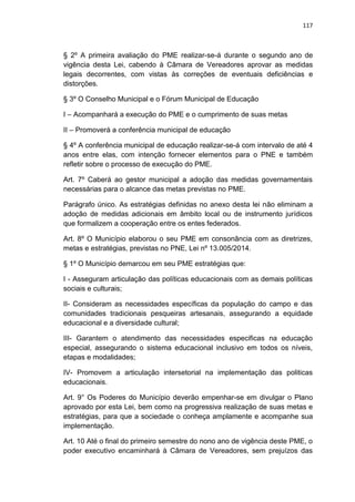 117
§ 2º A primeira avaliação do PME realizar-se-á durante o segundo ano de
vigência desta Lei, cabendo à Câmara de Vereadores aprovar as medidas
legais decorrentes, com vistas às correções de eventuais deficiências e
distorções.
§ 3º O Conselho Municipal e o Fórum Municipal de Educação
I – Acompanhará a execução do PME e o cumprimento de suas metas
II – Promoverá a conferência municipal de educação
§ 4º A conferência municipal de educação realizar-se-á com intervalo de até 4
anos entre elas, com intenção fornecer elementos para o PNE e também
refletir sobre o processo de execução do PME.
Art. 7º Caberá ao gestor municipal a adoção das medidas governamentais
necessárias para o alcance das metas previstas no PME.
Parágrafo único. As estratégias definidas no anexo desta lei não eliminam a
adoção de medidas adicionais em âmbito local ou de instrumento jurídicos
que formalizem a cooperação entre os entes federados.
Art. 8º O Município elaborou o seu PME em consonância com as diretrizes,
metas e estratégias, previstas no PNE, Lei nº 13.005/2014.
§ 1º O Município demarcou em seu PME estratégias que:
I - Asseguram articulação das políticas educacionais com as demais políticas
sociais e culturais;
II- Consideram as necessidades específicas da população do campo e das
comunidades tradicionais pesqueiras artesanais, assegurando a equidade
educacional e a diversidade cultural;
III- Garantem o atendimento das necessidades especificas na educação
especial, assegurando o sistema educacional inclusivo em todos os níveis,
etapas e modalidades;
IV- Promovem a articulação intersetorial na implementação das politicas
educacionais.
Art. 9° Os Poderes do Município deverão empenhar-se em divulgar o Plano
aprovado por esta Lei, bem como na progressiva realização de suas metas e
estratégias, para que a sociedade o conheça amplamente e acompanhe sua
implementação.
Art. 10 Até o final do primeiro semestre do nono ano de vigência deste PME, o
poder executivo encaminhará à Câmara de Vereadores, sem prejuízos das
 