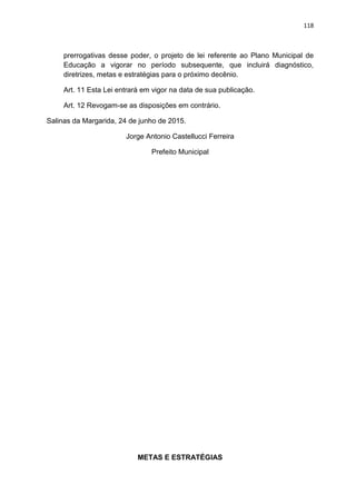 118
prerrogativas desse poder, o projeto de lei referente ao Plano Municipal de
Educação a vigorar no período subsequente, que incluirá diagnóstico,
diretrizes, metas e estratégias para o próximo decênio.
Art. 11 Esta Lei entrará em vigor na data de sua publicação.
Art. 12 Revogam-se as disposições em contrário.
Salinas da Margarida, 24 de junho de 2015.
Jorge Antonio Castellucci Ferreira
Prefeito Municipal
METAS E ESTRATÉGIAS
 