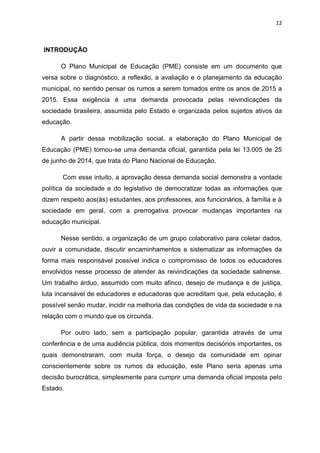 12
INTRODUÇÃO
O Plano Municipal de Educação (PME) consiste em um documento que
versa sobre o diagnóstico, a reflexão, a avaliação e o planejamento da educação
municipal, no sentido pensar os rumos a serem tomados entre os anos de 2015 a
2015. Essa exigência é uma demanda provocada pelas reivindicações da
sociedade brasileira, assumida pelo Estado e organizada pelos sujeitos ativos da
educação.
A partir dessa mobilização social, a elaboração do Plano Municipal de
Educação (PME) tornou-se uma demanda oficial, garantida pela lei 13.005 de 25
de junho de 2014, que trata do Plano Nacional de Educação.
Com esse intuito, a aprovação dessa demanda social demonstra a vontade
política da sociedade e do legislativo de democratizar todas as informações que
dizem respeito aos(às) estudantes, aos professores, aos funcionários, à família e à
sociedade em geral, com a prerrogativa provocar mudanças importantes na
educação municipal.
Nesse sentido, a organização de um grupo colaborativo para coletar dados,
ouvir a comunidade, discutir encaminhamentos e sistematizar as informações da
forma mais responsável possível indica o compromisso de todos os educadores
envolvidos nesse processo de atender às reivindicações da sociedade salinense.
Um trabalho árduo, assumido com muito afinco, desejo de mudança e de justiça,
luta incansável de educadores e educadoras que acreditam que, pela educação, é
possível senão mudar, incidir na melhoria das condições de vida da sociedade e na
relação com o mundo que os circunda.
Por outro lado, sem a participação popular, garantida através de uma
conferência e de uma audiência pública, dois momentos decisórios importantes, os
quais demonstraram, com muita força, o desejo da comunidade em opinar
conscientemente sobre os rumos da educação, este Plano seria apenas uma
decisão burocrática, simplesmente para cumprir uma demanda oficial imposta pelo
Estado.
 