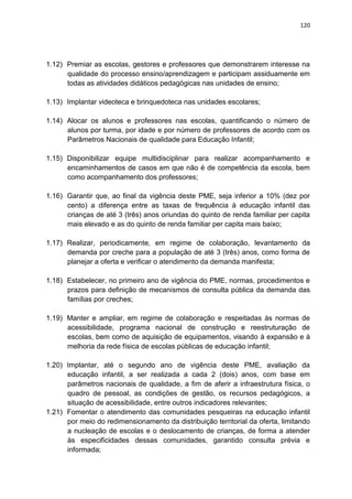120
1.12) Premiar as escolas, gestores e professores que demonstrarem interesse na
qualidade do processo ensino/aprendizagem e participam assiduamente em
todas as atividades didáticos pedagógicas nas unidades de ensino;
1.13) Implantar videoteca e brinquedoteca nas unidades escolares;
1.14) Alocar os alunos e professores nas escolas, quantificando o número de
alunos por turma, por idade e por número de professores de acordo com os
Parâmetros Nacionais de qualidade para Educação Infantil;
1.15) Disponibilizar equipe multidisciplinar para realizar acompanhamento e
encaminhamentos de casos em que não é de competência da escola, bem
como acompanhamento dos professores;
1.16) Garantir que, ao final da vigência deste PME, seja inferior a 10% (dez por
cento) a diferença entre as taxas de frequência à educação infantil das
crianças de até 3 (três) anos oriundas do quinto de renda familiar per capita
mais elevado e as do quinto de renda familiar per capita mais baixo;
1.17) Realizar, periodicamente, em regime de colaboração, levantamento da
demanda por creche para a população de até 3 (três) anos, como forma de
planejar a oferta e verificar o atendimento da demanda manifesta;
1.18) Estabelecer, no primeiro ano de vigência do PME, normas, procedimentos e
prazos para definição de mecanismos de consulta pública da demanda das
famílias por creches;
1.19) Manter e ampliar, em regime de colaboração e respeitadas às normas de
acessibilidade, programa nacional de construção e reestruturação de
escolas, bem como de aquisição de equipamentos, visando à expansão e à
melhoria da rede física de escolas públicas de educação infantil;
1.20) Implantar, até o segundo ano de vigência deste PME, avaliação da
educação infantil, a ser realizada a cada 2 (dois) anos, com base em
parâmetros nacionais de qualidade, a fim de aferir a infraestrutura física, o
quadro de pessoal, as condições de gestão, os recursos pedagógicos, a
situação de acessibilidade, entre outros indicadores relevantes;
1.21) Fomentar o atendimento das comunidades pesqueiras na educação infantil
por meio do redimensionamento da distribuição territorial da oferta, limitando
a nucleação de escolas e o deslocamento de crianças, de forma a atender
às especificidades dessas comunidades, garantido consulta prévia e
informada;
 