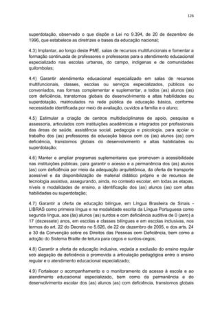 126
superdotação, observado o que dispõe a Lei no 9.394, de 20 de dezembro de
1996, que estabelece as diretrizes e bases da educação nacional;
4.3) Implantar, ao longo deste PME, salas de recursos multifuncionais e fomentar a
formação continuada de professores e professoras para o atendimento educacional
especializado nas escolas urbanas, do campo, indígenas e de comunidades
quilombolas;
4.4) Garantir atendimento educacional especializado em salas de recursos
multifuncionais, classes, escolas ou serviços especializados, públicos ou
conveniados, nas formas complementar e suplementar, a todos (as) alunos (as)
com deficiência, transtornos globais do desenvolvimento e altas habilidades ou
superdotação, matriculados na rede pública de educação básica, conforme
necessidade identificada por meio de avaliação, ouvidos a família e o aluno;
4.5) Estimular a criação de centros multidisciplinares de apoio, pesquisa e
assessoria, articulados com instituições acadêmicas e integrados por profissionais
das áreas de saúde, assistência social, pedagogia e psicologia, para apoiar o
trabalho dos (as) professores da educação básica com os (as) alunos (as) com
deficiência, transtornos globais do desenvolvimento e altas habilidades ou
superdotação;
4.6) Manter e ampliar programas suplementares que promovam a acessibilidade
nas instituições públicas, para garantir o acesso e a permanência dos (as) alunos
(as) com deficiência por meio da adequação arquitetônica, da oferta de transporte
acessível e da disponibilização de material didático próprio e de recursos de
tecnologia assistiva, assegurando, ainda, no contexto escolar, em todas as etapas,
níveis e modalidades de ensino, a identificação dos (as) alunos (as) com altas
habilidades ou superdotação;
4.7) Garantir a oferta de educação bilíngue, em Língua Brasileira de Sinais -
LIBRAS como primeira língua e na modalidade escrita da Língua Portuguesa como
segunda língua, aos (às) alunos (as) surdos e com deficiência auditiva de 0 (zero) a
17 (dezessete) anos, em escolas e classes bilíngues e em escolas inclusivas, nos
termos do art. 22 do Decreto no 5.626, de 22 de dezembro de 2005, e dos arts. 24
e 30 da Convenção sobre os Direitos das Pessoas com Deficiência, bem como a
adoção do Sistema Braille de leitura para cegos e surdos-cegos;
4.8) Garantir a oferta de educação inclusiva, vedada a exclusão do ensino regular
sob alegação de deficiência e promovida a articulação pedagógica entre o ensino
regular e o atendimento educacional especializado;
4.9) Fortalecer o acompanhamento e o monitoramento do acesso à escola e ao
atendimento educacional especializado, bem como da permanência e do
desenvolvimento escolar dos (as) alunos (as) com deficiência, transtornos globais
 