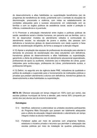 127
do desenvolvimento e altas habilidades ou superdotação beneficiários (as) de
programas de transferência de renda, juntamente com o combate às situações de
discriminação, preconceito e violência, com vistas ao estabelecimento de
condições adequadas para o sucesso educacional, em colaboração com as
famílias e com os órgãos públicos de assistência social, saúde e proteção à
infância, à adolescência e à juventude;
4.11) Promover a articulação intersetorial entre órgãos e políticas públicas de
saúde, assistência social e direitos humanos, em parceria com as famílias, com o
fim de desenvolver modelos de atendimento voltados à continuidade do
atendimento escolar, na educação de jovens e adultos, das pessoas com
deficiência e transtornos globais do desenvolvimento com idade superior à faixa
etária de escolarização obrigatória, de forma a assegurar a atenção integral;
4.12) Apoiar a ampliação das equipes de profissionais da educação para atender à
demanda do processo de escolarização dos (das) estudantes com deficiência,
transtornos globais do desenvolvimento e altas habilidades ou superdotação,
garantindo a oferta de professores (as) do atendimento educacional especializado,
profissionais de apoio ou auxiliares, tradutores (as) e intérpretes de Libras, guias-
intérpretes para surdos-cegos, professores de Libras, prioritariamente surdos, e
professores bilíngues;
4.13) Definir, no segundo ano de vigência deste PME, indicadores de qualidade e
política de avaliação e supervisão para o funcionamento de instituições públicas e
privadas que prestam atendimento a alunos com deficiência, transtornos globais do
desenvolvimento e altas habilidades ou superdotação.
META 05: Oferecer educação em tempo integral em 100% (cem por cento), das
escolas públicas municipais de forma a atender, pelo menos 50% (cinquenta por
cento) dos (as) alunos (as) do ensino fundamental.
Estratégias:
5.1) Identificar, selecionar e potencializar as unidades escolares participantes
do Programa Mais Educação que possam ser totalmente adequadas
para a oferta da educação integral estendendo o atendimento em tempo
integral a todos os alunos matriculados.
5.2) Fortalecer ações por meio de parcerias com programas federais,
estaduais e iniciativa privada e recursos que permitam a adequação das
escolas públicas por meio da instalação de quadras poliesportivas,
 