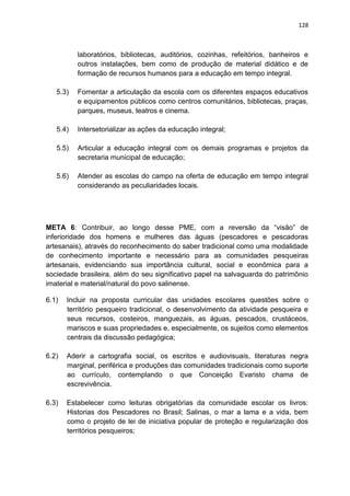 128
laboratórios, bibliotecas, auditórios, cozinhas, refeitórios, banheiros e
outros instalações, bem como de produção de material didático e de
formação de recursos humanos para a educação em tempo integral.
5.3) Fomentar a articulação da escola com os diferentes espaços educativos
e equipamentos públicos como centros comunitários, bibliotecas, praças,
parques, museus, teatros e cinema.
5.4) Intersetorializar as ações da educação integral;
5.5) Articular a educação integral com os demais programas e projetos da
secretaria municipal de educação;
5.6) Atender as escolas do campo na oferta de educação em tempo integral
considerando as peculiaridades locais.
META 6: Contribuir, ao longo desse PME, com a reversão da “visão” de
inferioridade dos homens e mulheres das águas (pescadores e pescadoras
artesanais), através do reconhecimento do saber tradicional como uma modalidade
de conhecimento importante e necessário para as comunidades pesqueiras
artesanais, evidenciando sua importância cultural, social e econômica para a
sociedade brasileira, além do seu significativo papel na salvaguarda do patrimônio
imaterial e material/natural do povo salinense.
6.1) Incluir na proposta curricular das unidades escolares questões sobre o
território pesqueiro tradicional, o desenvolvimento da atividade pesqueira e
seus recursos, costeiros, manguezais, as águas, pescados, crustáceos,
mariscos e suas propriedades e, especialmente, os sujeitos como elementos
centrais da discussão pedagógica;
6.2) Aderir a cartografia social, os escritos e audiovisuais, literaturas negra
marginal, periférica e produções das comunidades tradicionais como suporte
ao currículo, contemplando o que Conceição Evaristo chama de
escrevivência.
6.3) Estabelecer como leituras obrigatórias da comunidade escolar os livros:
Historias dos Pescadores no Brasil; Salinas, o mar a lama e a vida, bem
como o projeto de lei de iniciativa popular de proteção e regularização dos
territórios pesqueiros;
 