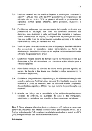 129
6.4) Inserir na merenda escolar produtos da pesca e mariscagem, considerando
a Lei nº 11.947, de 16 de junho de 2009, que determina a obrigatoriedade de
utilização de no mínimo 30% de gêneros alimentícios provenientes da
agricultura familiar (pesca artesanal), como pescados, crustáceos e
mariscos.
6.5) Providenciar meios para que, nos processos de formação continuada aos
profissionais da educação, bem como nos conteúdos oferecidos aos
discentes, seja destacado o valor nutricional dos pescados e mariscos,
formas diferenciadas de preparo, e a importância da promoção da saúde,
visto que estão livres de contaminantes, produtos químicos e de cultivos
impactantes da cultura, da natureza e da vida.
6.6) Viabilizar que a dimensão cultural social e antropológica do saber tradicional
dos pescadores e pescadoras sejam contemplados na forma de
administração do conteúdo através de um amplo e permanente estudo sobre
a historia dos pescadores no Brasil.
6.7) Estabelecer relação estreita de dialogo e apoio às instituições sociais que
desenvolva ações socioeducativas que promovam ações voltadas para a
educação popular;
6.8) Incluir como conteúdo no currículo do ensino médio questões agrárias, do
campo, da floresta e das águas, que viabilizem melhor desempenho no
vestibulares específicos;
6.9) Estabelecer o espanhol como segunda língua, visando melhor interação com
os outros países da América Latina, os quais têm viabilizado o acesso dos
brasileiros a cursos de medicina, além de possibilitar melhor compressão
dos conteúdos proposto no ENEM, visto que maioria dos escritos opta pelo
espanhol;
6.10) Articular, em dialogo com a comunidade, ações ambientais que favoreçam
sanidade do ambiente, da qualidade da água e dos manguezais,
subsidiadas por estudos e pela experiência das comunidades tradicionais.
Meta 7: Elevar a taxa de alfabetização da população com 15 (quinze) anos ou mais
para 93,5% (noventa e três inteiros e cinco décimos por cento) até 2016 e, até o
final da vigência deste PNE, erradicar o analfabetismo absoluto e reduzir em 50%
(cinquenta por cento) a taxa de analfabetismo funcional.
Estratégias:
 