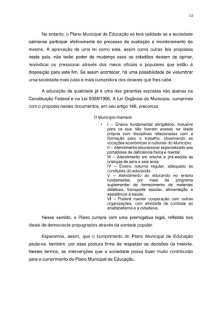 13
No entanto, o Plano Municipal de Educação só terá validade se a sociedade
salinense participar efetivamente do processo de avaliação e monitoramento do
mesmo. A aprovação de uma lei como esta, assim como outras leis propostas
neste país, não terão poder de mudança caso os cidadãos deixem de opinar,
reivindicar ou pressionar através dos meios oficiais e populares que estão à
disposição para este fim. Se assim acontecer, há uma possibilidade de vislumbrar
uma sociedade mais justa e mais cumpridora dos deveres que lhes cabe.
A educação de qualidade já é uma das garantias expostas não apenas na
Constituição Federal e na Lei 9394/1996. A Lei Orgânica do Município, cumprindo
com o proposto nestes documentos, em seu artigo 166, preconiza:
O Município manterá:
• I – Ensino fundamental obrigatório, inclusive
para os que não tiveram acesso na idade
própria com disciplinas relacionadas com a
formação para o trabalho, observando as
vocações econômicas e culturais do Município;
II – Atendimento educacional especializado aos
portadores de deficiência física e mental
III – Atendimento em creche e pré-escola às
crianças de zero a seis anos
IV – Ensino noturno regular, adequado às
condições do educando;
V – Atendimento ao educando no ensino
fundamental, por meio de programa
suplementar de fornecimento de materiais
didáticos, transporte escolar, alimentação e
assistência à saúde;
VI – Poderá manter cooperação com outras
organizações, com atividade de combate ao
analfabetismo e a cidadania.
Nesse sentido, o Plano cumpre com uma prerrogativa legal, refletida nos
ideais de democracia propugnados através da vontade popular.
Esperamos, assim, que o cumprimento do Plano Municipal de Educação
paute-se, também, por essa postura firme de respaldar as decisões da maioria.
Nestes termos, as intervenções que a sociedade possa fazer muito contribuirão
para o cumprimento do Plano Municipal de Educação.
 