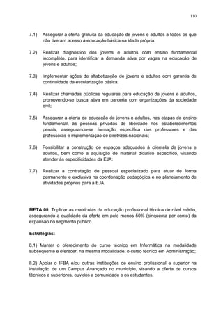 130
7.1) Assegurar a oferta gratuita da educação de jovens e adultos a todos os que
não tiveram acesso à educação básica na idade própria;
7.2) Realizar diagnóstico dos jovens e adultos com ensino fundamental
incompleto, para identificar a demanda ativa por vagas na educação de
jovens e adultos;
7.3) Implementar ações de alfabetização de jovens e adultos com garantia de
continuidade da escolarização básica;
7.4) Realizar chamadas públicas regulares para educação de jovens e adultos,
promovendo-se busca ativa em parceria com organizações da sociedade
civil;
7.5) Assegurar a oferta de educação de jovens e adultos, nas etapas de ensino
fundamental, às pessoas privadas de liberdade nos estabelecimentos
penais, assegurando-se formação específica dos professores e das
professoras e implementação de diretrizes nacionais;
7.6) Possibilitar a construção de espaços adequados à clientela de jovens e
adultos, bem como a aquisição de material didático específico, visando
atender às especificidades da EJA;
7.7) Realizar a contratação de pessoal especializado para atuar de forma
permanente e exclusiva na coordenação pedagógica e no planejamento de
atividades próprios para a EJA.
META 08: Triplicar as matrículas da educação profissional técnica de nível médio,
assegurando a qualidade da oferta em pelo menos 50% (cinquenta por cento) da
expansão no segmento público.
Estratégias:
.
8.1) Manter o oferecimento do curso técnico em Informática na modalidade
subsequente e oferecer, na mesma modalidade, o curso técnico em Administração;
8.2) Apoiar o IFBA e/ou outras instituições de ensino profissional e superior na
instalação de um Campus Avançado no município, visando a oferta de cursos
técnicos e superiores, ouvidos a comunidade e os estudantes.
 