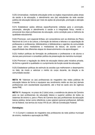 134
9.20) Universalizar, mediante articulação entre os órgãos responsáveis pelas áreas
da saúde e da educação, o atendimento aos (às) estudantes da rede escolar
pública de educação básica por meio de ações de prevenção, promoção e atenção
à saúde;
9.21) Estabelecer ações efetivas especificamente voltadas para a promoção,
prevenção, atenção e atendimento à saúde e à integridade física, mental e
emocional dos (das) profissionais da educação, como condição para a melhoria da
qualidade educacional;
9.22) Promover, com especial ênfase, em consonância com as diretrizes do Plano
Nacional do Livro e da Leitura, a formação de leitores e leitoras e a capacitação de
professores e professoras, bibliotecários e bibliotecárias e agentes da comunidade
para atuar como mediadores e mediadoras da leitura, de acordo com a
especificidade das diferentes etapas do desenvolvimento e da aprendizagem;
9.23) Instituir políticas de formação de professores e professoras e de alunos e
alunas para promover e consolidar política de preservação da memória municipal;
9.24) Promover a regulação da oferta da educação básica pela iniciativa privada,
de forma a garantir a qualidade e o cumprimento da função social da educação;
9.25) Estabelecer políticas de estímulo às escolas que melhorarem o desempenho
no Ideb, de modo a valorizar o mérito do corpo docente, da direção e da
comunidade escolar.
META 10: Valorizar os (as) profissionais do magistério das redes públicas de
educação básica de forma a equiparar seu rendimento médio ao dos (as) demais
profissionais com escolaridade equivalente, até o final do sexto ano de vigência
deste PNE.
META 11: Assegurar, no prazo de 2 (dois) anos, a existência de planos de Carreira
para os (as) profissionais da educação básica e superior pública de todos os
sistemas de ensino e, para o Plano de Carreira dos (as) profissionais da educação
básica pública, tomar como referência o piso salarial nacional profissional, definido
em lei federal, nos termos do inciso VIII do art. 206 da Constituição Federal.
Estratégias:
11.1) Cumprir o estatuto do magistério dos professores da rede pública municipal
de ensino, mediante a aprovação do PME;
 