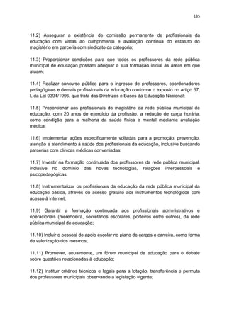 135
11.2) Assegurar a existência de comissão permanente de profissionais da
educação com vistas ao cumprimento e avaliação contínua do estatuto do
magistério em parceria com sindicato da categoria;
11.3) Proporcionar condições para que todos os professores da rede pública
municipal de educação possam adequar a sua formação inicial às áreas em que
atuam;
11.4) Realizar concurso público para o ingresso de professores, coordenadores
pedagógicos e demais profissionais da educação conforme o exposto no artigo 67,
I, da Lei 9394/1996, que trata das Diretrizes e Bases da Educação Nacional;
11.5) Proporcionar aos profissionais do magistério da rede pública municipal de
educação, com 20 anos de exercício da profissão, a redução de carga horária,
como condição para a melhoria da saúde física e mental mediante avaliação
médica;
11.6) Implementar ações especificamente voltadas para a promoção, prevenção,
atenção e atendimento à saúde dos profissionais da educação, inclusive buscando
parcerias com clinicas médicas conveniadas;
11.7) Investir na formação continuada dos professores da rede pública municipal,
inclusive no domínio das novas tecnologias, relações interpessoais e
psicopedagógicas;
11.8) Instrumentalizar os profissionais da educação da rede pública municipal da
educação básica, através do acesso gratuito aos instrumentos tecnológicos com
acesso à internet;
11.9) Garantir a formação continuada aos profissionais administrativos e
operacionais (merendeira, secretários escolares, porteiros entre outros), da rede
pública municipal de educação;
11.10) Incluir o pessoal de apoio escolar no plano de cargos e carreira, como forma
de valorização dos mesmos;
11.11) Promover, anualmente, um fórum municipal de educação para o debate
sobre questões relacionadas à educação;
11.12) Instituir critérios técnicos e legais para a lotação, transferência e permuta
dos professores municipais observando a legislação vigente;
 