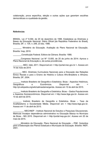 137
colaboração, prova específica, eleição e outras ações que garantam escolhas
democráticas e a qualidade da gestão.
Referências
BRASIL. Lei nº 9.394, de 20 de dezembro de 1996. Estabelece as Diretrizes e
Bases da Educação Nacional. Diário Oficial [da República Federativa do Brasil],
Brasília, DF, v. 134, n. 248, 23 dez. 1996.
_______, Ministério da Educação. Avaliação do Plano Nacional de Educação.
Brasília: Inep, 2010.
_______,Constituição Federal. Editora da Câmara. Brasília: 1988.
______,Congresso Nacional. Lei Nº 13.005, de 25 de junho de 2014: Aprova o
Plano Nacional de Educação e, dá outras providências.
________, MEC. Ideb, 2011. Disponível em < http://portal.mec.gov.br >. Acesso em
14 de maio de 2015
_______, MEC. Diretrizes Curriculares Nacionais para a Educação das Relações
Étnico Raciais e para o Ensino de História e Cultura Afro-Brasileira e Africana.
Brasília, DF, 2004.
______, Instituto Brasileiro de Geografia e Estatística. Bicas - Aspectos Históricos,
Geográficos e Econômicos. Disponível em <
http://pt.wikipedia.org/wiki/salinasdamargarida. Acesso em 10 de abril de 2015.
______, Instituto Brasileiro de Geografia e Estatística. Bicas – Dados Populacionais
e Aspectos Socioeconômicos. Disponível em < http://www.ibge.gov.br. Acesso em
10 de abril de 2015.
_______, Instituto Brasileiro de Geografia e Estatística. Bicas – Taxa de
Analfabetismo e Escolaridade Média. Disponível em < http://www.ibge.gov.br.
Acesso em 11 de abril de 2015.
_________, MEC/INEP - Instituto Nacional de Estudos e Pesquisas Educacionais.
Matricula inicialpor dependência administrativa no Educação Básica no Município
de Bicas - MG 2010. Disponível em > http://portal.inep.gov.br/. Acesso em 20 de
maio de 2015.
______,Ministério da Educação. Plano Nacional de Educação – PNE: Subsídios
para a Elaboração dos Planos Estaduais e Municipais de Educação. Brasília: INEP,
2001.
 