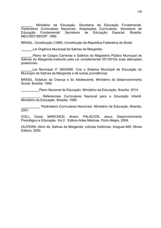 138
______, Ministério da Educação. Secretaria de Educação Fundamental.
Parâmetros Curriculares Nacionais: Adaptações Curriculares. Secretaria de
Educação Fundamental/ Secretaria de Educação Especial. Brasília:
MEC/SEF/SEESP. 1999.
BRASIL. Constituição (1988). Constituição da República Federativa do Brasil.
______,Lei Orgânica Municipal de Salinas da Margarida.
______,Plano de Cargos Carreiras e Salários do Magistério Público Municipal de
Salinas da Margarida.instituído pela Lei complementar 001/2012e suas alterações
posteriores.
______,Lei Municipal nº 369/2008. Cria o Sistema Municipal de Educação do
Município de Salinas da Margarida e dá outras providências
BRASIL. Estatuto da Criança e do Adolescente. Ministério do Desenvolvimento
Social. Brasília: 1990.
__________Plano Nacional de Educação. Ministério da Educação. Brasília: 2014.
__________, Referenciais Curriculares Nacional para a Educação Infantil.
Ministério da Educação. Brasília: 1998.
__________, Parâmetors Curriculares Nacionais. Ministério da Educação. Brasília,
2001.
COLL, Cesar. MARCHESI, Alvaro. PALÁCIOS, Jesus. Desenvolvimento
Psicológico e Educação. Vol 2. Editora Artes Médicas. Porto Alegre, 2004.
OLIVEIRA, Almir de. Salinas da Margarida: notícias históricas. Araguari-MG: Minas
Editora, 2000.
 