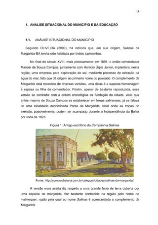 14
1. ANÁLISE SITUACIONAL DO MUNICÍPIO E DA EDUCAÇÃO
1.1. ANÁLISE SITUACIONAL DO MUNICÍPIO
Segundo OLIVEIRA (2000), há indícios que, em sua origem, Salinas da
Margarida-BA tenha sido habitada por índios tupinambás.
No final do século XVIII, mais precisamente em 1891, o então comendador
Manoel de Souza Campos, juntamente com Horácio Úrpia Júnior, implantara, nesta
região, uma empresa para exploração do sal, mediante processo de extração da
água do mar, fato que dá origem ao primeiro nome do povoado. O complemento da
Margarida está revestido de diversas versões, uma delas é a suposta homenagem
à esposa ou filha do comendador. Porém, apesar de bastante reproduzida, essa
versão se contradiz com a ordem cronológica da fundação da cidade, visto que
antes mesmo de Souza Campos se estabelecer em terras salinenses, já se falava
de uma localidade denominada Ponta da Margarida, local onde as tropas do
exército, possivelmente, podem ter acampado durante a Independência da Bahia
por volta de 1823.
Figura 1: Antigo escritório da Companhia Salinas
Fonte: http://conexaobaiana.com.br/category/cidades/salinas-da-margarida/
A versão mais aceita diz respeito a uma grande faixa de terra coberta por
uma espécie de margarida, flor bastante conhecida na região pelo nome de
malmequer, razão pela qual ao nome Salinas é acrescentado o complemento da
Margarida.
 
