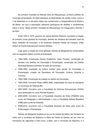 16
No primeiro mandato de Manoel Dias de Albuquerque, primeiro prefeito do
município emancipado, foi dado destaque às festividades de caráter cívico, como o
7 de Setembro e o 2 de julho, datas que comemoram a independência do Brasil e
da Bahia, em que a população salinense participava de desfiles e conferências
sobre o tema. Neste primeiro mandato de Albuquerque, foi inaugurada a Escola 7
de Abril.
Entre 1970 e 1974, governo de Jayme Moreira Pedreira, acontece a criação
do primeiro curso ginasial do município, através da iniciativa de Everaldo José da
Silva, vereador do município, e do professor Guilardo Falcão de Campos, então
diretor do Centro Educacional Carneiro Ribeiro.
Logo após a criação do curso ginasial, Salinas da Margarida foi contemplada
com as seguintes ações na área de Educação:
 1983-1988: Construção Escola Waldomiro Teles Ferreira, construção de
escolas nos distritos de Conceição e Encarnação, construção da Creche
Municipal Marama Carneiro na sede do município;
 1989-1992: Aquisição de ônibus escolar para alunos de Conceição e
Encarnação, criação da Secretaria de Educação, Cultura, Esporte e
Turismo;
 1993-1996: Construção de colégio no distrito de Conceição
 1997-2000: Convênio Rede UNEB 2000, implantação da casa do estudante
no município de Valença-BA;
 2001-2004: Convênio com a Faculdade de Ciências Educacionais (FACE)
para graduação no curso Normal Superior;
 2005-2008: Convênio com a Faculdade Zacarias de Góes (FAZAG) para
curso de Pedagogia e Administração e com a Faculdade Batista Brasileira
(FBB) para curso de Filosofia;
 2009-2012: Convenio com a Faculdade Zacarias de Góes para curso de
Enfermagem e Fisioterapia.
Salinas da Margarida localiza-se ao sul do estado da Bahia, faz fronteira ao
norte com o município de Saubara e a Baía de Todos os Santos; ao sul, com os
municípios de Jaguaripe e Vera Cruz; a leste, com o município de Itaparica; e a
 