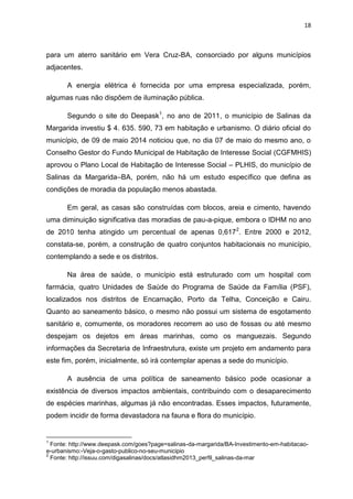 18
para um aterro sanitário em Vera Cruz-BA, consorciado por alguns municípios
adjacentes.
A energia elétrica é fornecida por uma empresa especializada, porém,
algumas ruas não dispõem de iluminação pública.
Segundo o site do Deepask1
, no ano de 2011, o município de Salinas da
Margarida investiu $ 4. 635. 590, 73 em habitação e urbanismo. O diário oficial do
município, de 09 de maio 2014 noticiou que, no dia 07 de maio do mesmo ano, o
Conselho Gestor do Fundo Municipal de Habitação de Interesse Social (CGFMHIS)
aprovou o Plano Local de Habitação de Interesse Social – PLHIS, do município de
Salinas da Margarida–BA, porém, não há um estudo específico que defina as
condições de moradia da população menos abastada.
Em geral, as casas são construídas com blocos, areia e cimento, havendo
uma diminuição significativa das moradias de pau-a-pique, embora o IDHM no ano
de 2010 tenha atingido um percentual de apenas 0,6172
. Entre 2000 e 2012,
constata-se, porém, a construção de quatro conjuntos habitacionais no município,
contemplando a sede e os distritos.
Na área de saúde, o município está estruturado com um hospital com
farmácia, quatro Unidades de Saúde do Programa de Saúde da Família (PSF),
localizados nos distritos de Encarnação, Porto da Telha, Conceição e Cairu.
Quanto ao saneamento básico, o mesmo não possui um sistema de esgotamento
sanitário e, comumente, os moradores recorrem ao uso de fossas ou até mesmo
despejam os dejetos em áreas marinhas, como os manguezais. Segundo
informações da Secretaria de Infraestrutura, existe um projeto em andamento para
este fim, porém, inicialmente, só irá contemplar apenas a sede do município.
A ausência de uma política de saneamento básico pode ocasionar a
existência de diversos impactos ambientais, contribuindo com o desaparecimento
de espécies marinhas, algumas já não encontradas. Esses impactos, futuramente,
podem incidir de forma devastadora na fauna e flora do município.
1
Fonte: http://www.deepask.com/goes?page=salinas-da-margarida/BA-Investimento-em-habitacao-
e-urbanismo:-Veja-o-gasto-publico-no-seu-municipio
2
Fonte: http://issuu.com/digasalinas/docs/atlasidhm2013_perfil_salinas-da-mar
 